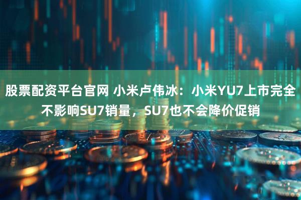 股票配资平台官网 小米卢伟冰：小米YU7上市完全不影响SU7销量，SU7也不会降价促销