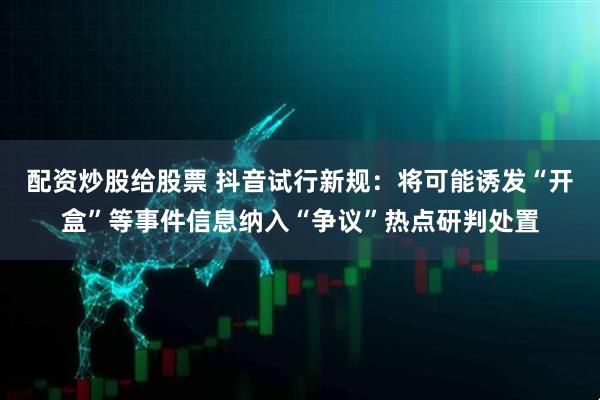 配资炒股给股票 抖音试行新规：将可能诱发“开盒”等事件信息纳入“争议”热点研判处置