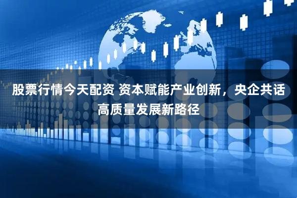 股票行情今天配资 资本赋能产业创新，央企共话高质量发展新路径