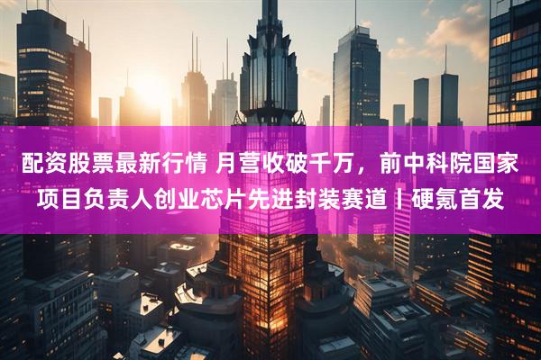 配资股票最新行情 月营收破千万，前中科院国家项目负责人创业芯片先进封装赛道丨硬氪首发