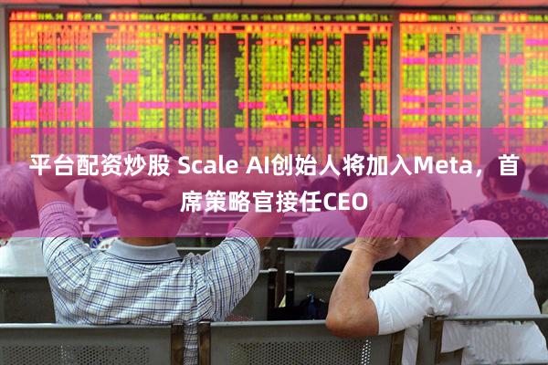 平台配资炒股 Scale AI创始人将加入Meta，首席策略官接任CEO