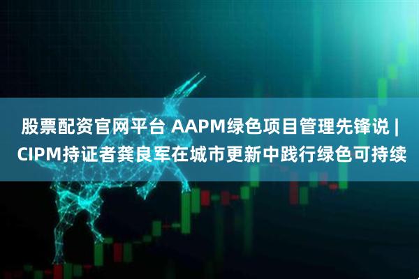 股票配资官网平台 AAPM绿色项目管理先锋说 | CIPM持证者龚良军在城市更新中践行绿色可持续