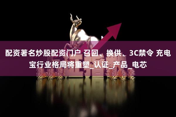 配资著名炒股配资门户 召回、换供、3C禁令 充电宝行业格局将重塑_认证_产品_电芯