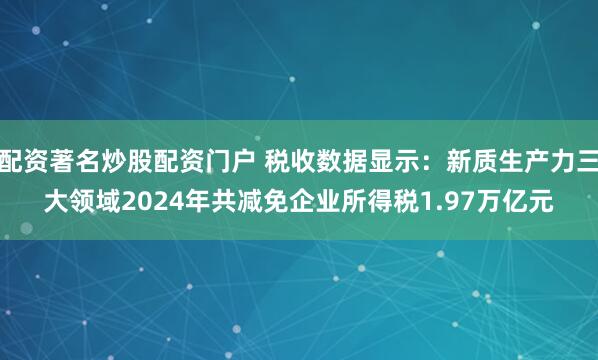 配资著名炒股配资门户 税收数据显示：新质生产力三大领域2024年共减免企业所得税1.97万亿元