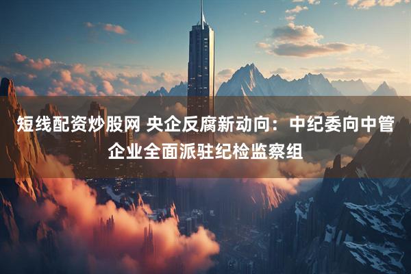 短线配资炒股网 央企反腐新动向：中纪委向中管企业全面派驻纪检监察组