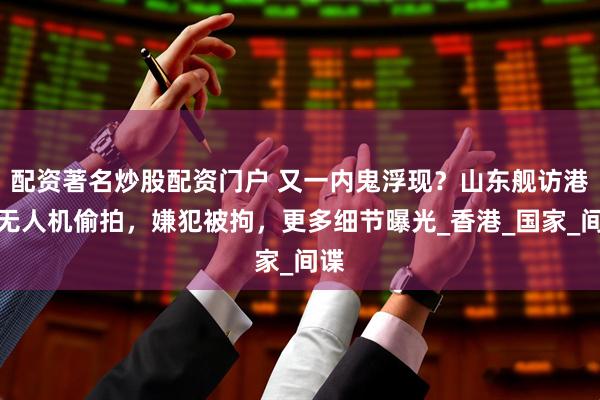 配资著名炒股配资门户 又一内鬼浮现？山东舰访港遭无人机偷拍，嫌犯被拘，更多细节曝光_香港_国家_间谍