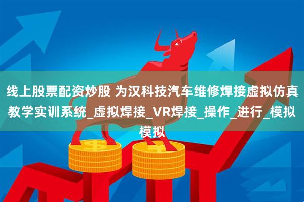 线上股票配资炒股 为汉科技汽车维修焊接虚拟仿真教学实训系统_虚拟焊接_VR焊接_操作_进行_模拟