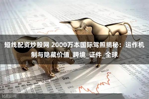 短线配资炒股网 2000万本国际驾照揭秘：运作机制与隐藏价值_跨境_证件_全球