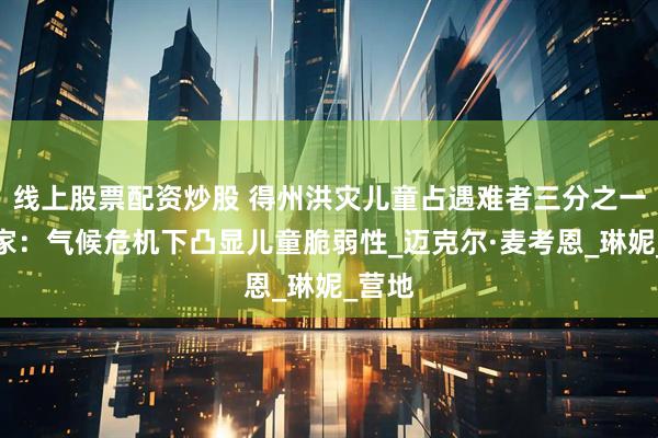 线上股票配资炒股 得州洪灾儿童占遇难者三分之一，专家：气候危机下凸显儿童脆弱性_迈克尔·麦考恩_琳妮_营地