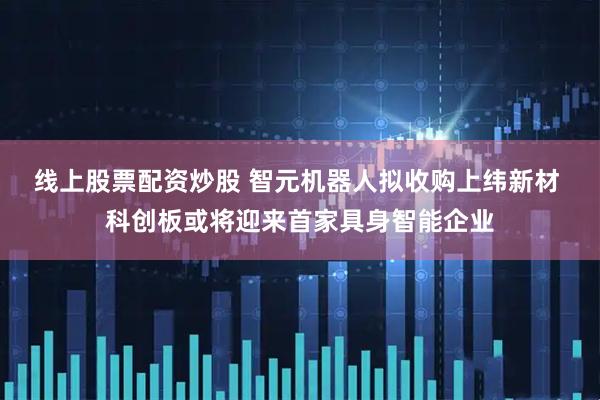 线上股票配资炒股 智元机器人拟收购上纬新材 科创板或将迎来首家具身智能企业