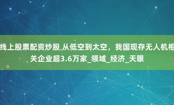 线上股票配资炒股 从低空到太空，我国现存无人机相关企业超3.6万家_领域_经济_天眼