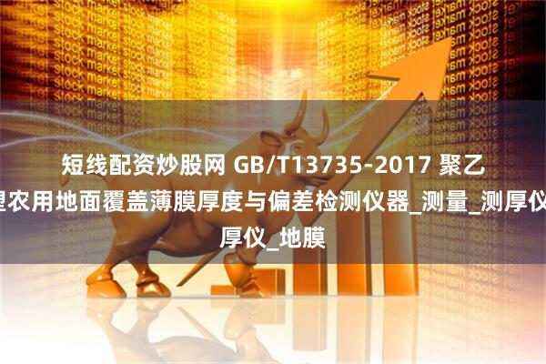 短线配资炒股网 GB/T13735-2017 聚乙烯吹塑农用地面覆盖薄膜厚度与偏差检测仪器_测量_测厚仪_地膜