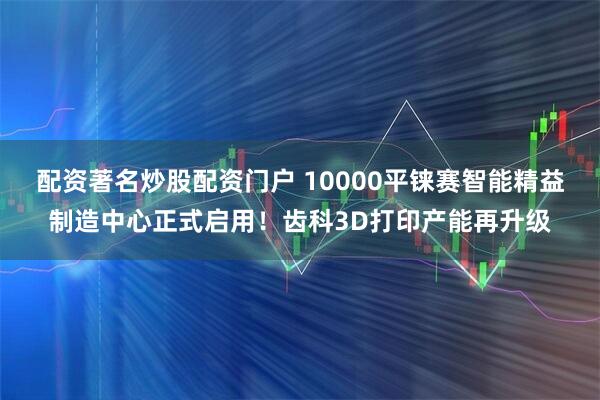 配资著名炒股配资门户 10000平铼赛智能精益制造中心正式启用！齿科3D打印产能再升级