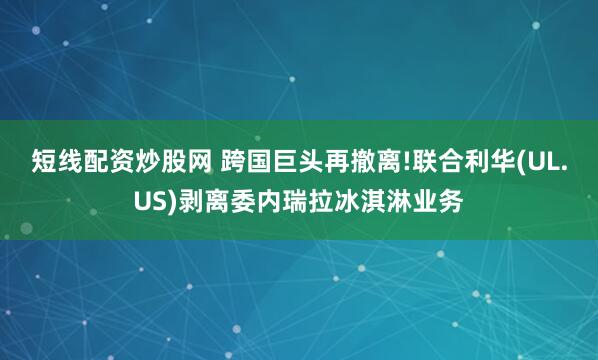 短线配资炒股网 跨国巨头再撤离!联合利华(UL.US)剥离委内瑞拉冰淇淋业务