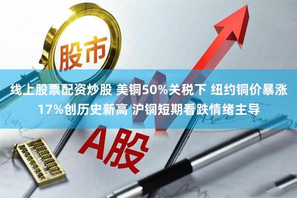 线上股票配资炒股 美铜50%关税下 纽约铜价暴涨17%创历史新高 沪铜短期看跌情绪主导