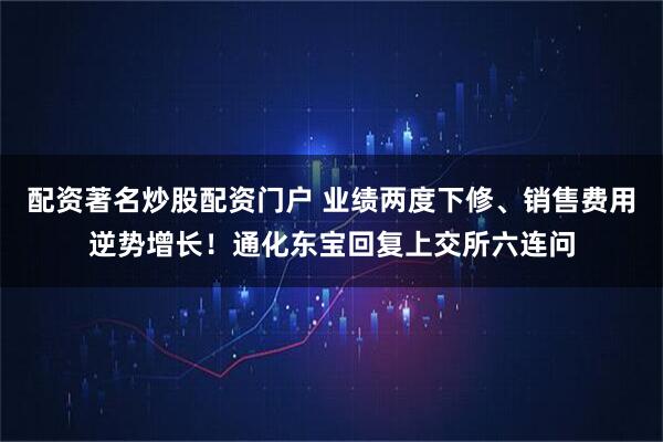 配资著名炒股配资门户 业绩两度下修、销售费用逆势增长！通化东宝回复上交所六连问