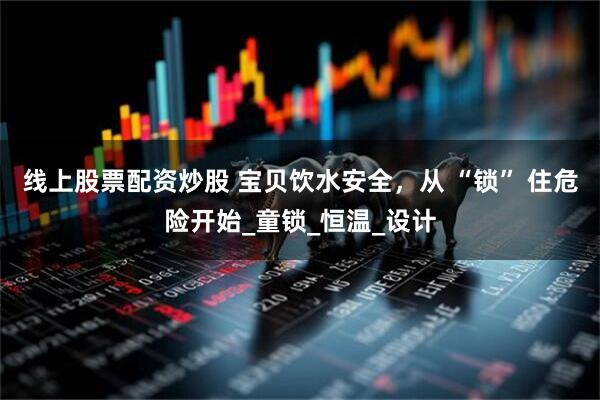 线上股票配资炒股 宝贝饮水安全，从 “锁” 住危险开始_童锁_恒温_设计