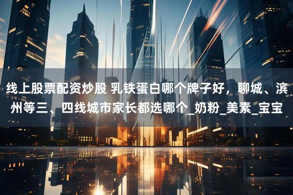 线上股票配资炒股 乳铁蛋白哪个牌子好，聊城、滨州等三、四线城市家长都选哪个_奶粉_美素_宝宝