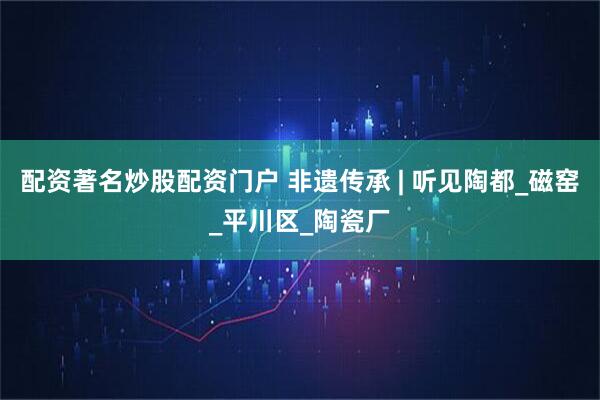 配资著名炒股配资门户 非遗传承 | 听见陶都_磁窑_平川区_陶瓷厂