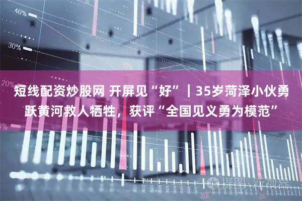 短线配资炒股网 开屏见“好”｜35岁菏泽小伙勇跃黄河救人牺牲，获评“全国见义勇为模范”