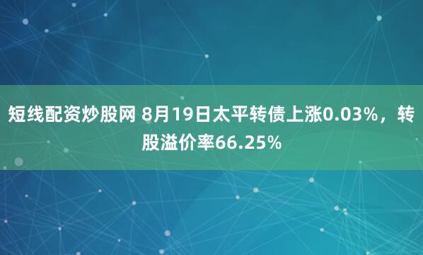 短线配资炒股网 8月19日太平转债上涨0.03%，转股溢价率66.25%