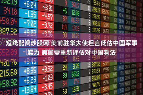 短线配资炒股网 美前驻华大使坦言低估中国军事实力 美国需重新评估对中国看法