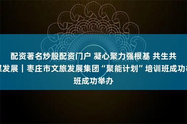 配资著名炒股配资门户 凝心聚力强根基 共生共荣谋发展｜枣庄市文旅发展集团“聚能计划”培训班成功举办