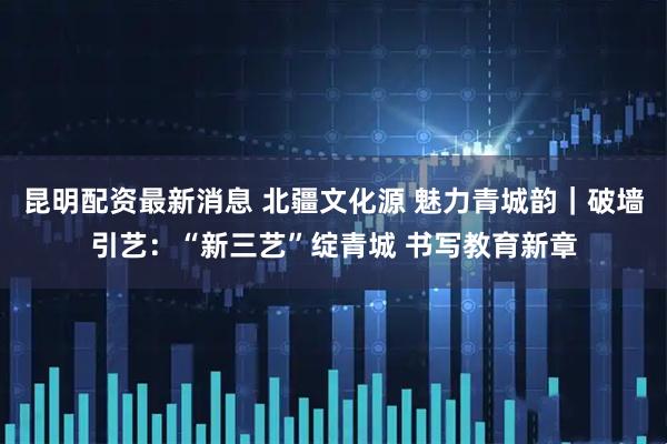 昆明配资最新消息 北疆文化源 魅力青城韵｜破墙引艺：“新三艺”绽青城 书写教育新章