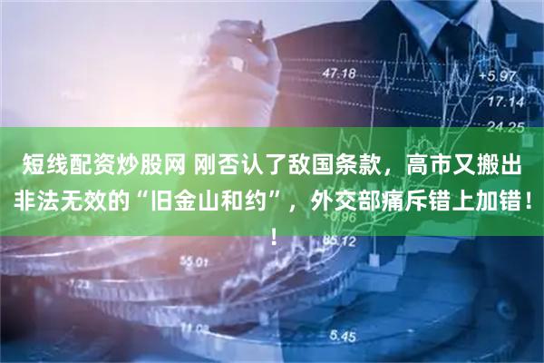 短线配资炒股网 刚否认了敌国条款，高市又搬出非法无效的“旧金山和约”，外交部痛斥错上加错！