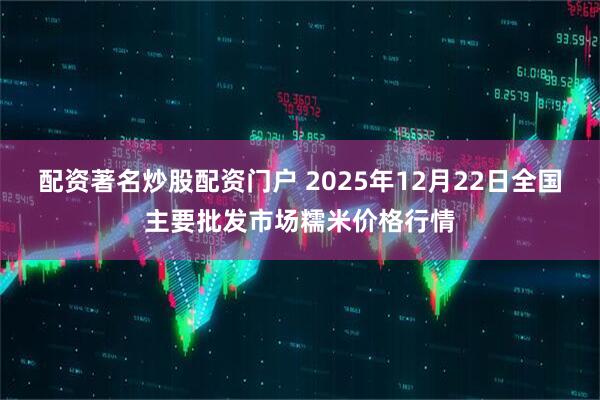 配资著名炒股配资门户 2025年12月22日全国主要批发市场糯米价格行情