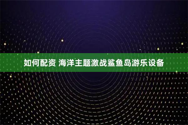 如何配资 海洋主题激战鲨鱼岛游乐设备