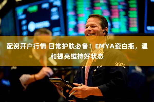 配资开户行情 日常护肤必备！EMYA瓷白瓶，温和提亮维持好状态