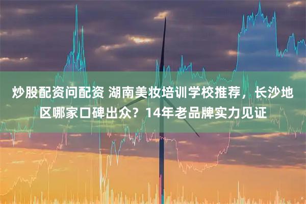 炒股配资问配资 湖南美妆培训学校推荐，长沙地区哪家口碑出众？14年老品牌实力见证